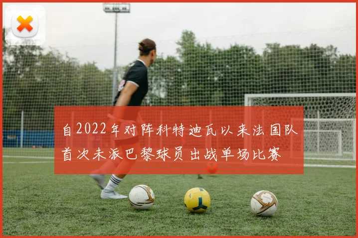 自2022年对阵科特迪瓦以来法国队首次未派巴黎球员出战单场比赛