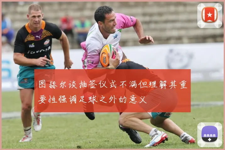 图赫尔谈抽签仪式不满但理解其重要性强调足球之外的意义