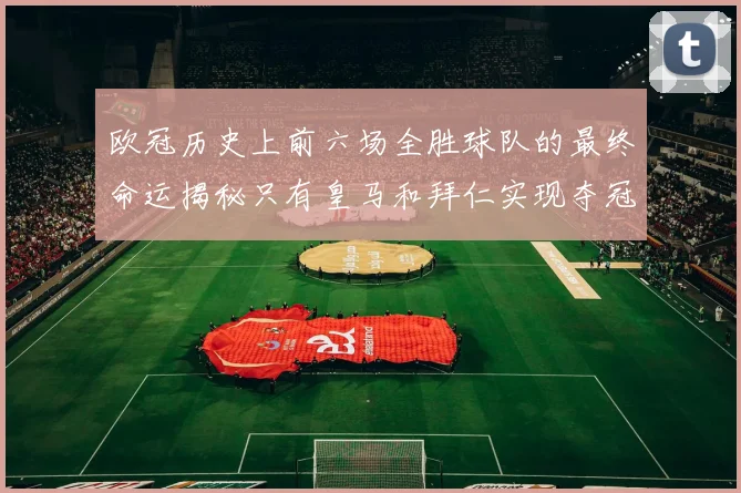 欧冠历史上前六场全胜球队的最终命运揭秘只有皇马和拜仁实现夺冠梦想