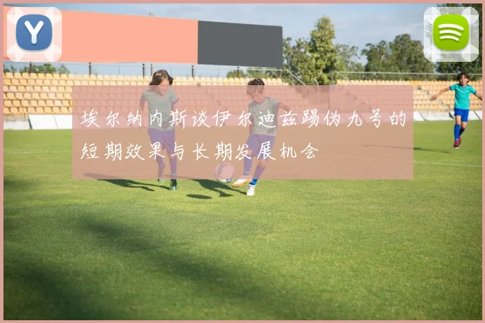 埃尔纳内斯谈伊尔迪兹踢伪九号的短期效果与长期发展机会