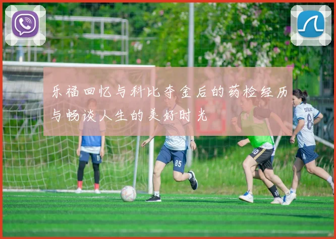 乐福回忆与科比夺金后的药检经历与畅谈人生的美好时光