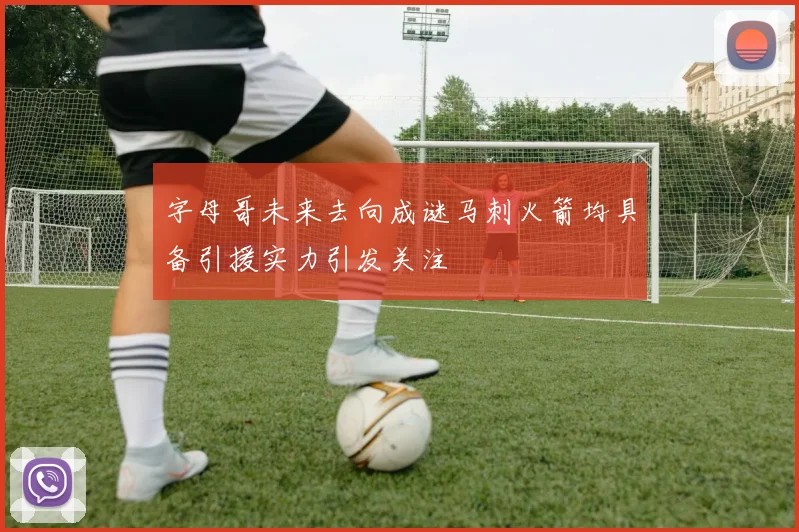 字母哥未来去向成谜马刺火箭均具备引援实力引发关注