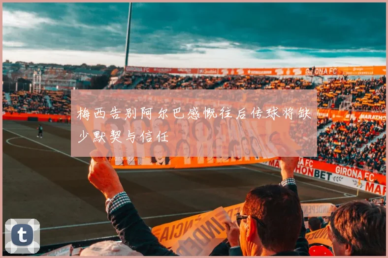 梅西告别阿尔巴感慨往后传球将缺少默契与信任