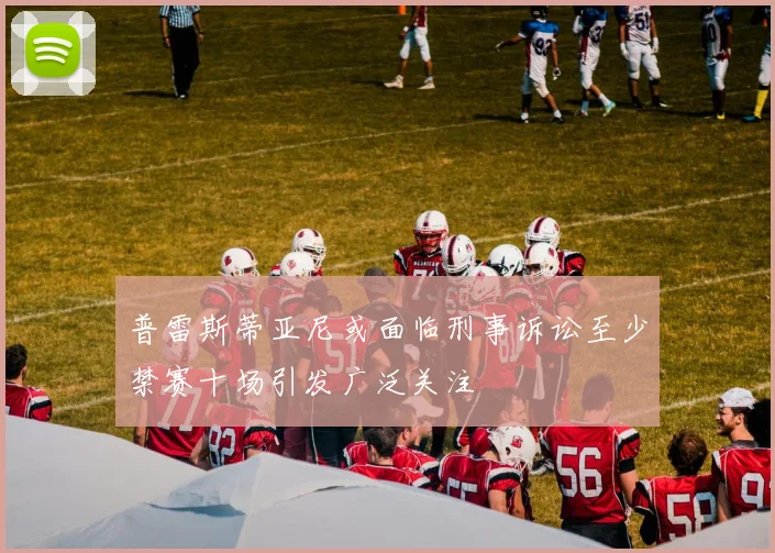 普雷斯蒂亚尼或面临刑事诉讼至少禁赛十场引发广泛关注