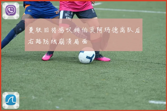 曼联旧将感叹姆伯莫阿玛德离队后右路防线崩溃局面