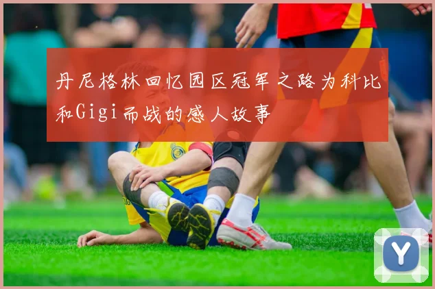 丹尼格林回忆园区冠军之路为科比和Gigi而战的感人故事
