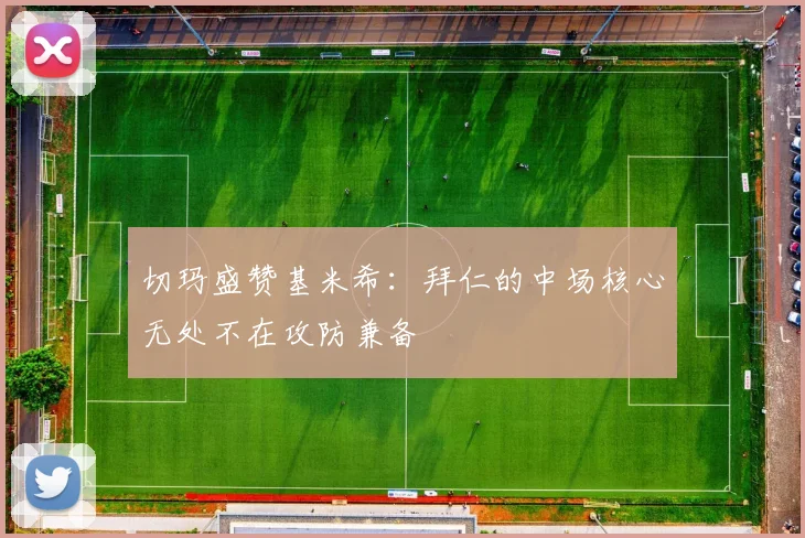 切玛盛赞基米希：拜仁的中场核心无处不在攻防兼备