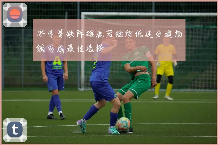 字母哥缺阵雄鹿若继续低迷分道扬镳或成最佳选择