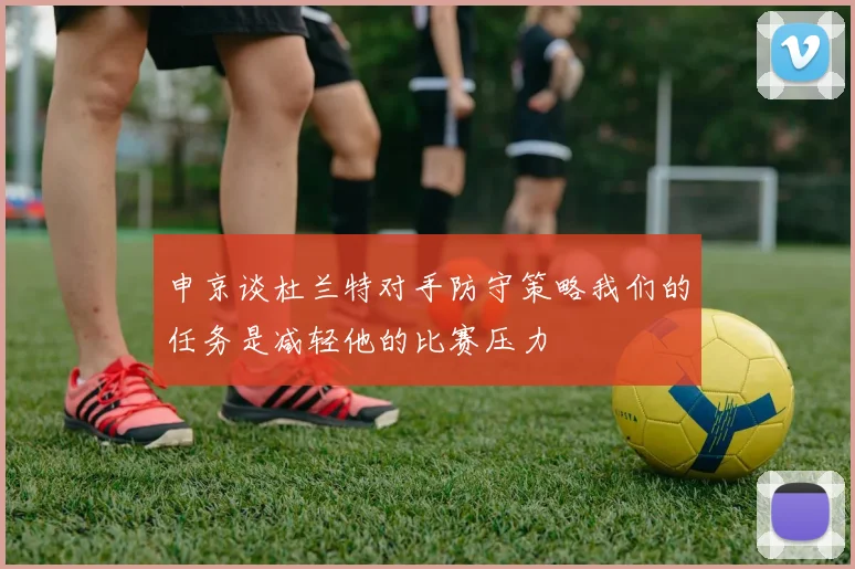 申京谈杜兰特对手防守策略我们的任务是减轻他的比赛压力