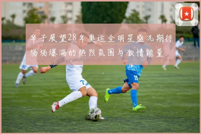 华子展望28年奥运全明星盛况期待场场爆满的热烈氛围与激情能量