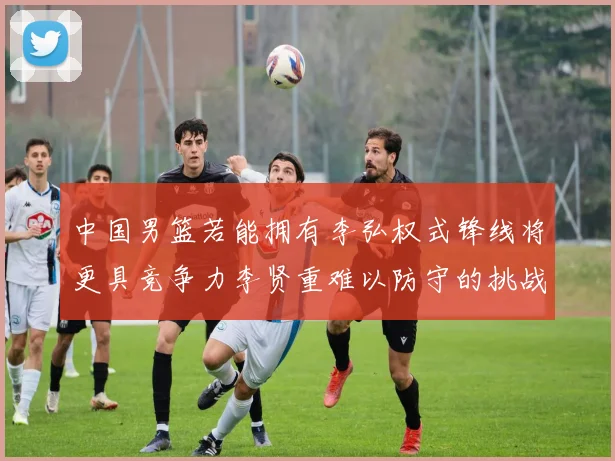 中国男篮若能拥有李弘权式锋线将更具竞争力李贤重难以防守的挑战