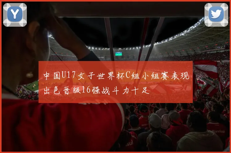中国U17女子世界杯C组小组赛表现出色晋级16强战斗力十足