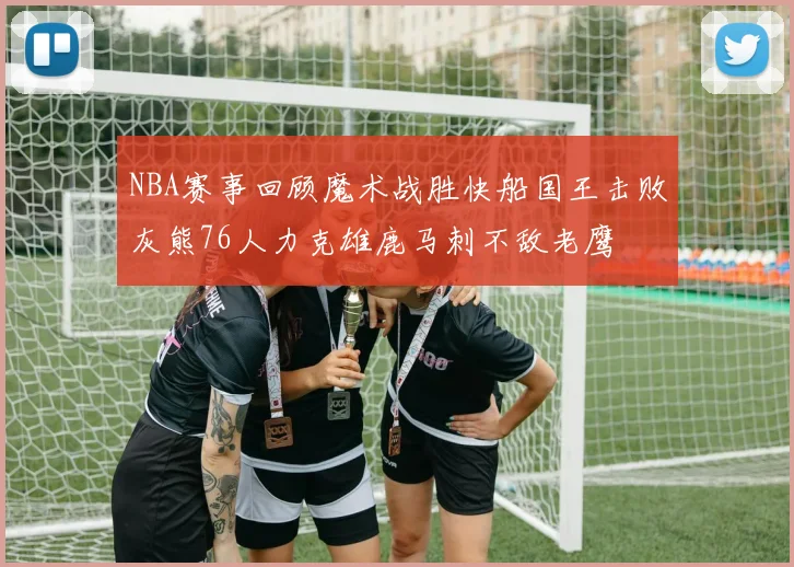 NBA赛事回顾魔术战胜快船国王击败灰熊76人力克雄鹿马刺不敌老鹰