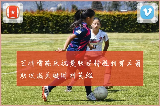 芒特滑跪庆祝曼联逆转胜利穿云箭助攻成关键时刻英雄