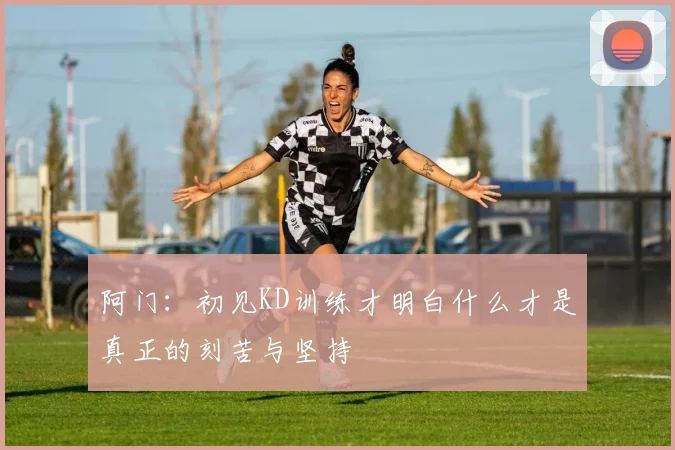 阿门：初见KD训练才明白什么才是真正的刻苦与坚持