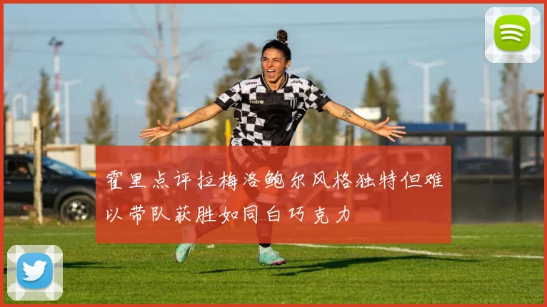 霍里点评拉梅洛鲍尔风格独特但难以带队获胜如同白巧克力