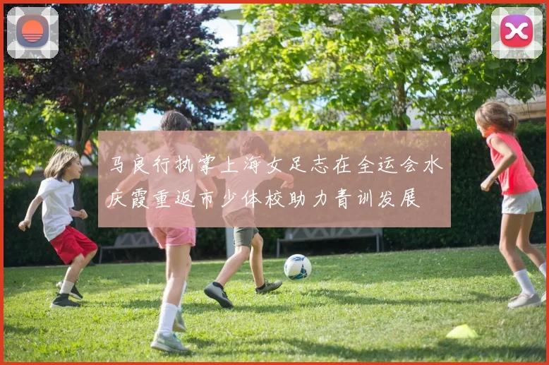 马良行执掌上海女足志在全运会水庆霞重返市少体校助力青训发展