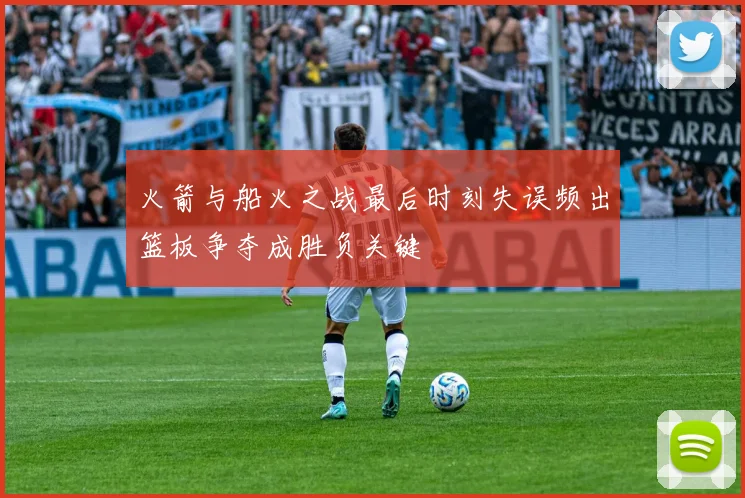 火箭与船火之战最后时刻失误频出篮板争夺成胜负关键