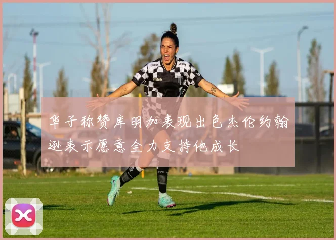 华子称赞库明加表现出色杰伦约翰逊表示愿意全力支持他成长