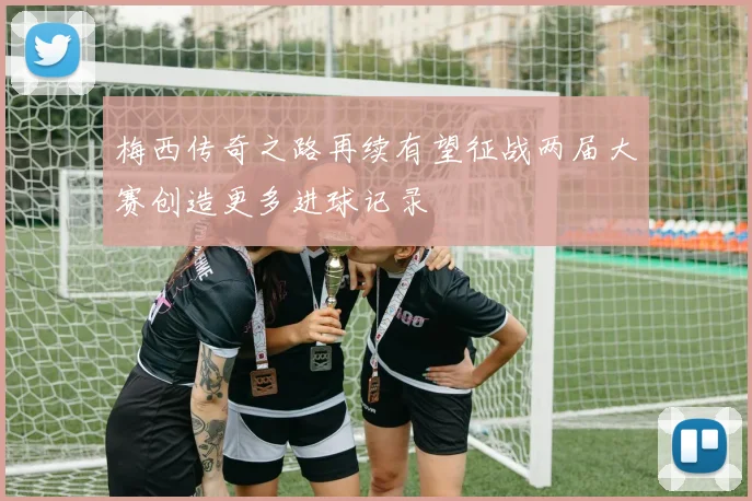 梅西传奇之路再续有望征战两届大赛创造更多进球记录