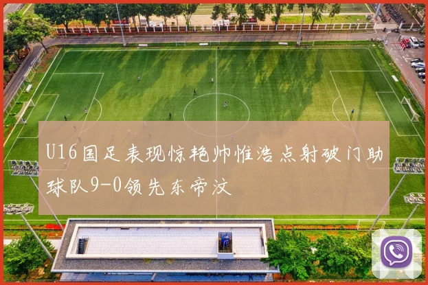 U16国足表现惊艳帅惟浩点射破门助球队9-0领先东帝汶