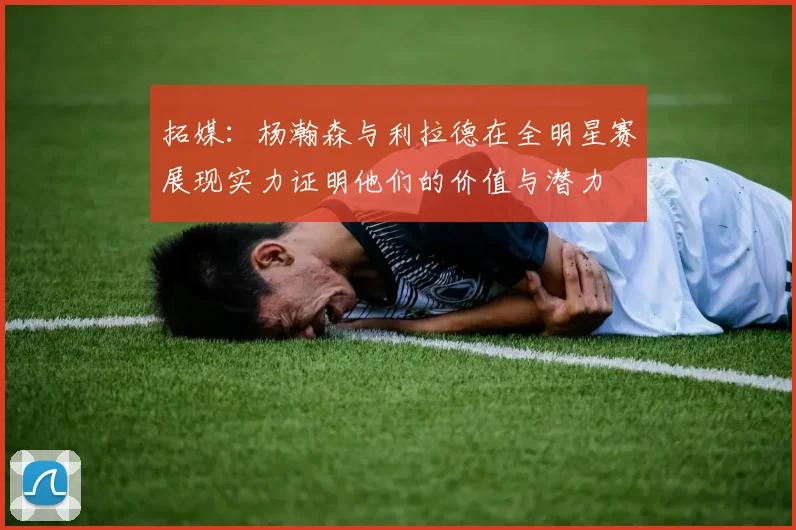 拓媒：杨瀚森与利拉德在全明星赛展现实力证明他们的价值与潜力