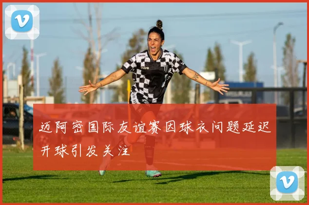 迈阿密国际友谊赛因球衣问题延迟开球引发关注