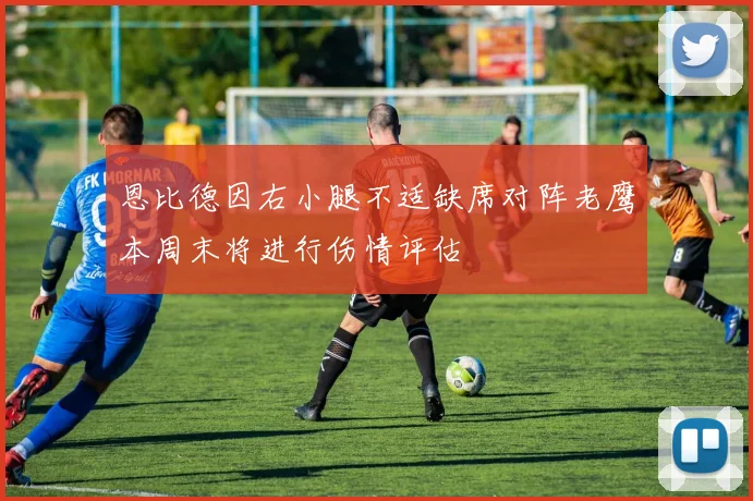 恩比德因右小腿不适缺席对阵老鹰本周末将进行伤情评估