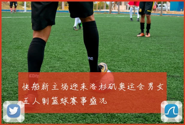 快船新主场迎来洛杉矶奥运会男女五人制篮球赛事盛况