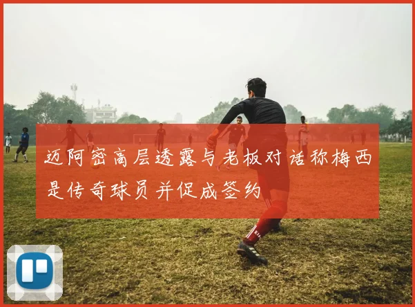 迈阿密高层透露与老板对话称梅西是传奇球员并促成签约
