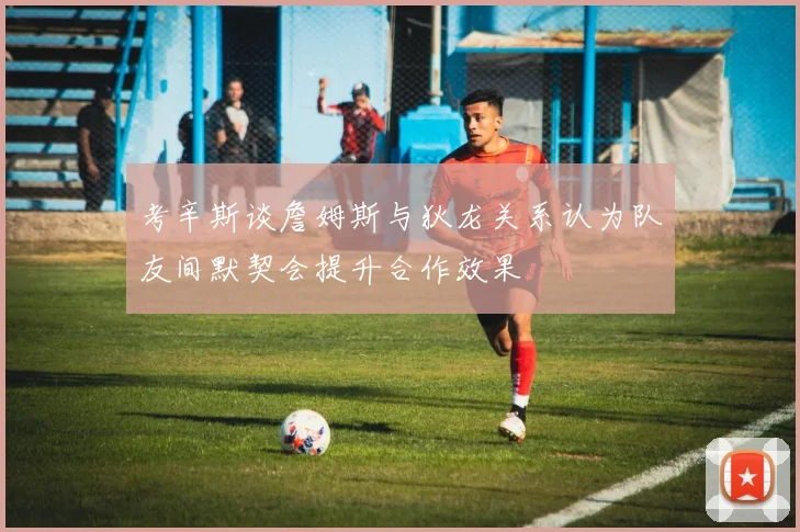 考辛斯谈詹姆斯与狄龙关系认为队友间默契会提升合作效果