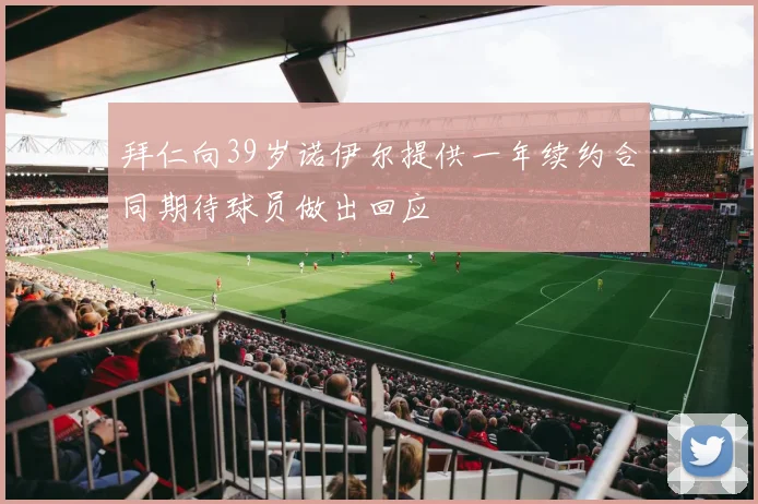 拜仁向39岁诺伊尔提供一年续约合同期待球员做出回应