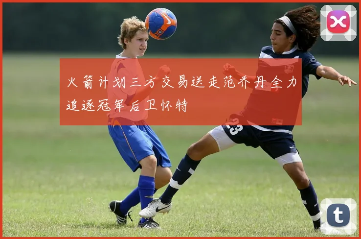 火箭计划三方交易送走范乔丹全力追逐冠军后卫怀特