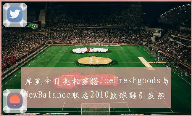 库里今日亮相穿搭JoeFreshgoods与NewBalance联名2010款球鞋引发热议