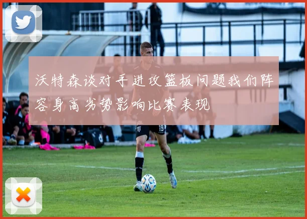 沃特森谈对手进攻篮板问题我们阵容身高劣势影响比赛表现