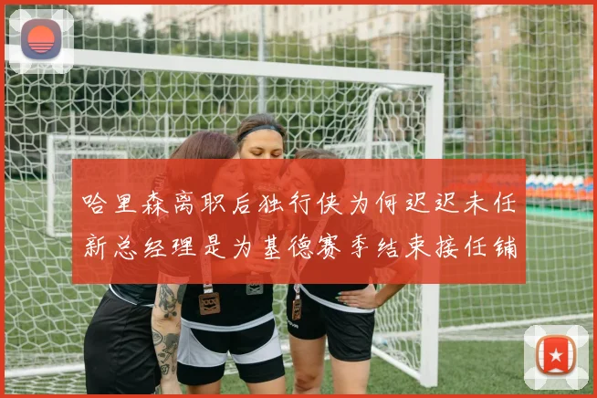 哈里森离职后独行侠为何迟迟未任新总经理是为基德赛季结束接任铺路吗