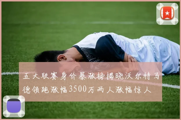 五大联赛身价暴涨榜揭晓沃尔特马德领跑涨幅3500万两人涨幅惊人